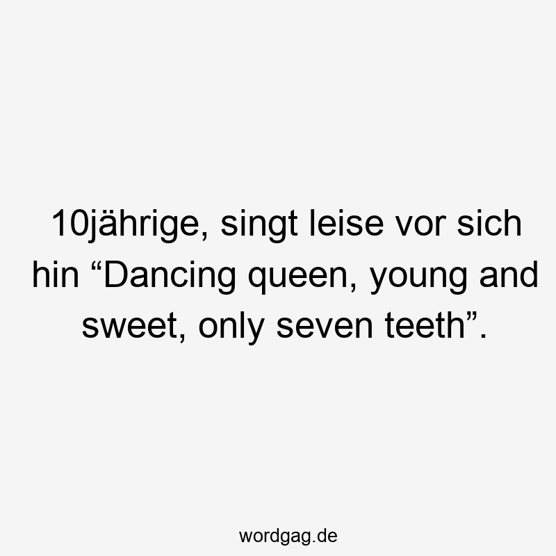 Lustige Sprüche: zehn Jahre - 10jährige, singt leise vor sich hin “Dancing queen, young and sweet, only seven teeth”.