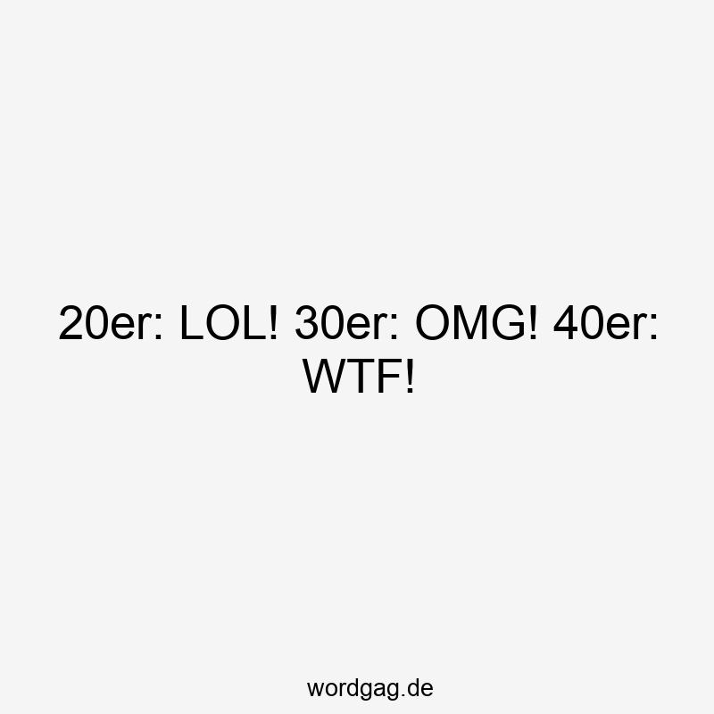 20er: LOL! 30er: OMG! 40er: WTF!
