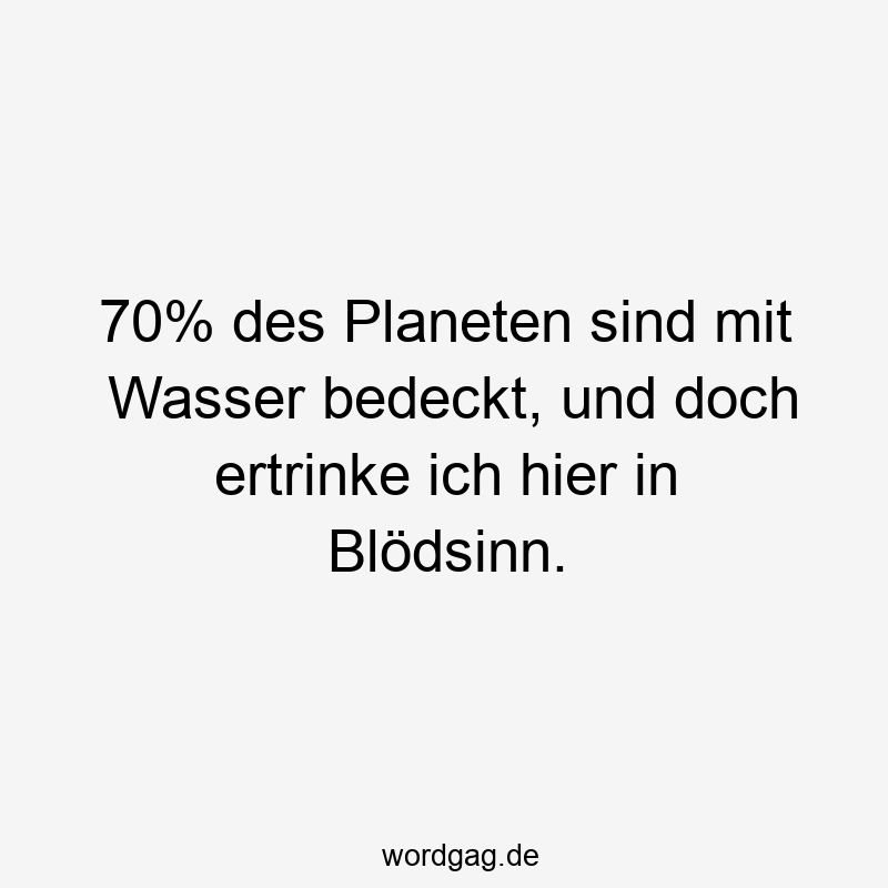 70% des Planeten sind mit Wasser bedeckt, und doch ertrinke ich hier in Blödsinn.