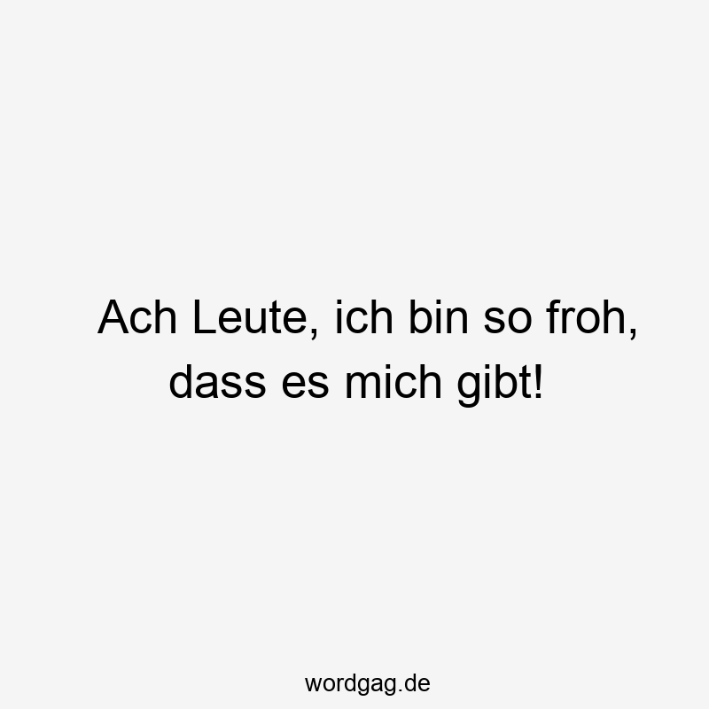 Ach Leute, ich bin so froh, dass es mich gibt!
