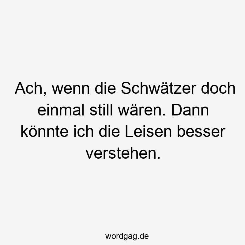 Ach, wenn die Schwätzer doch einmal still wären. Dann könnte ich die Leisen besser verstehen.