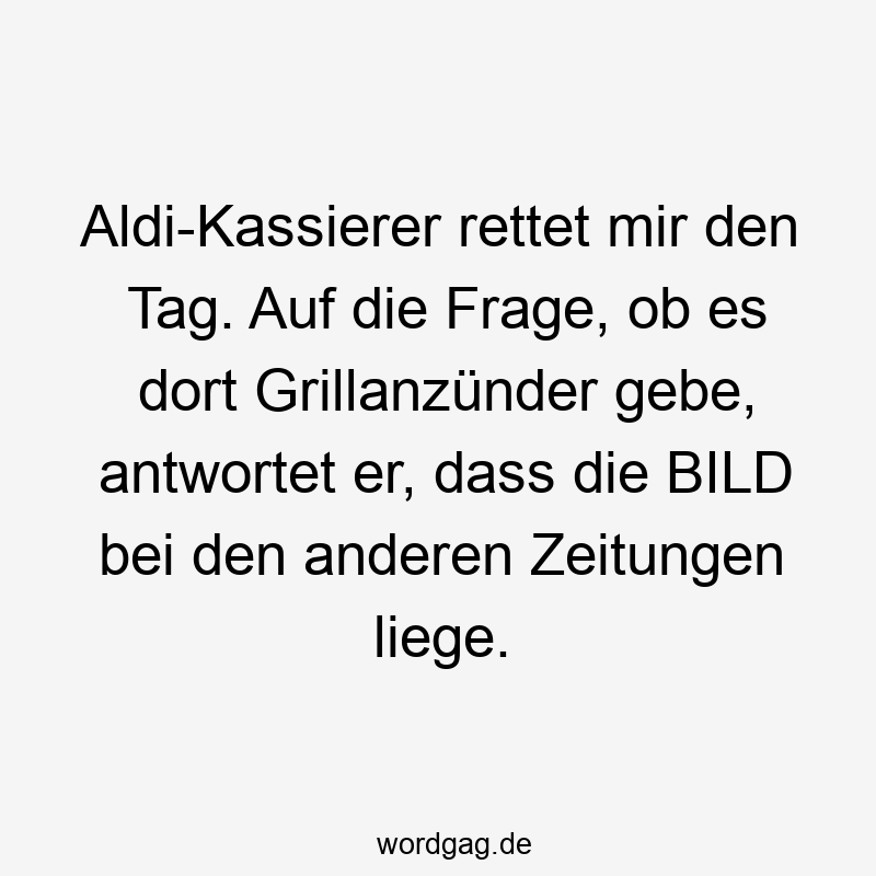 Aldi-Kassierer rettet mir den Tag. Auf die Frage, ob es dort Grillanzünder gebe, antwortet er, dass die BILD bei den anderen Zeitungen liege.