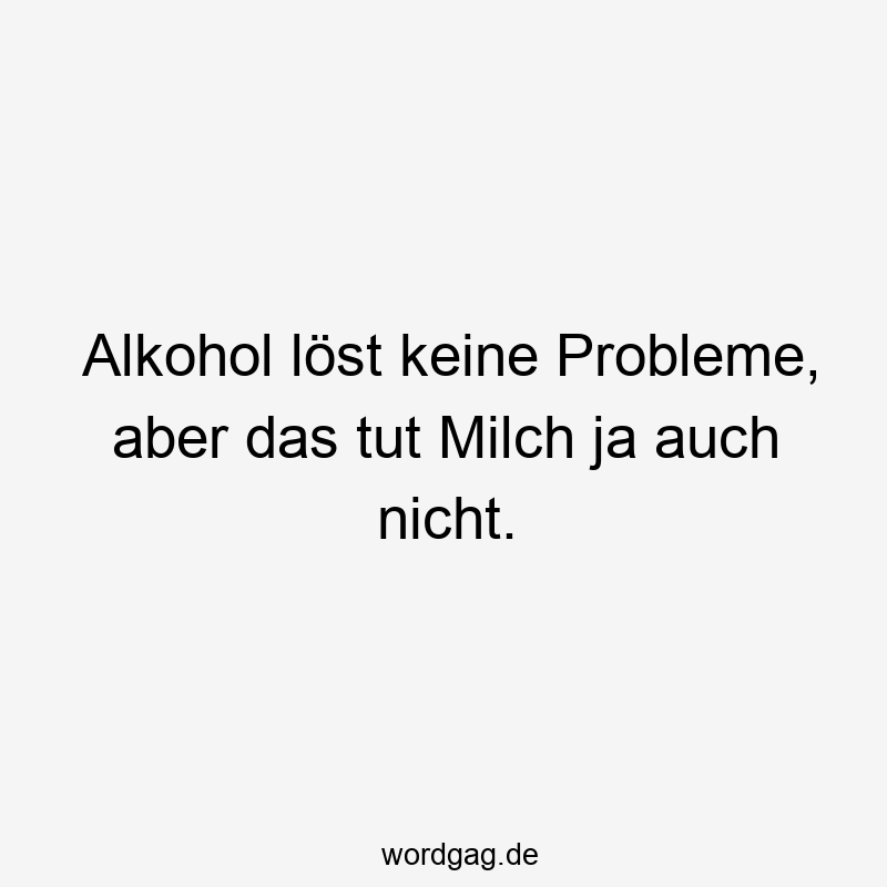 Alkohol löst keine Probleme, aber das tut Milch ja auch nicht.