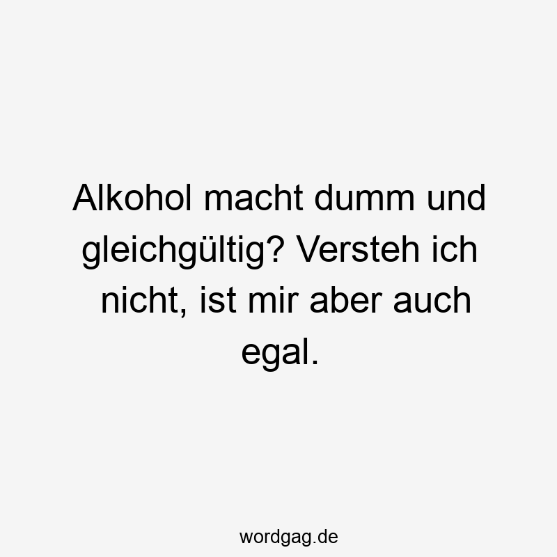 Alkohol macht dumm und gleichgültig? Versteh ich nicht, ist mir aber auch egal.