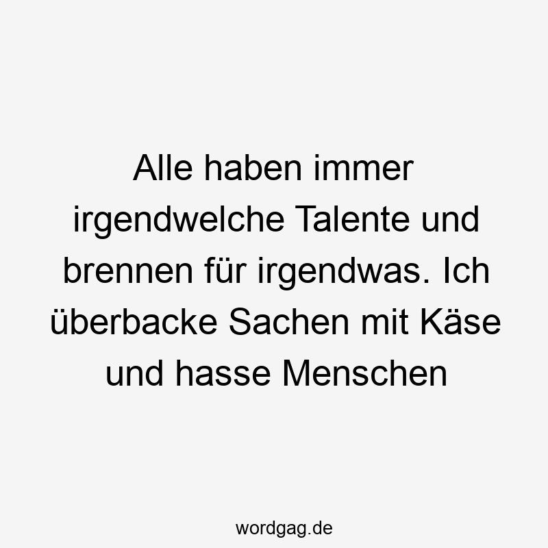 Alle haben immer irgendwelche Talente und brennen für irgendwas. Ich überbacke Sachen mit Käse und hasse Menschen