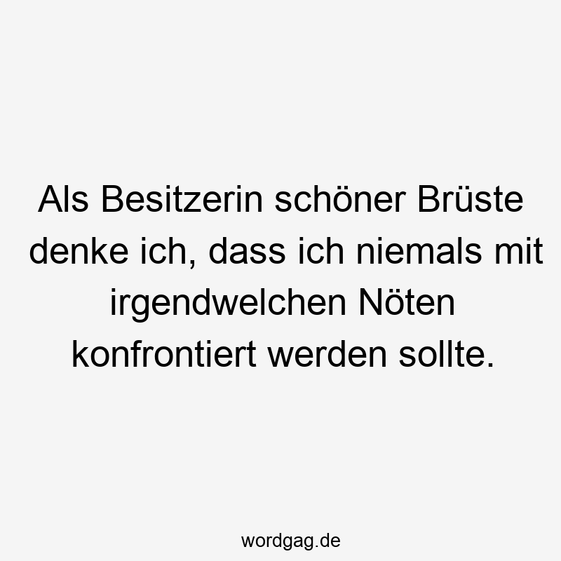 Als Besitzerin schöner Brüste denke ich, dass ich niemals mit irgendwelchen Nöten konfrontiert werden sollte.