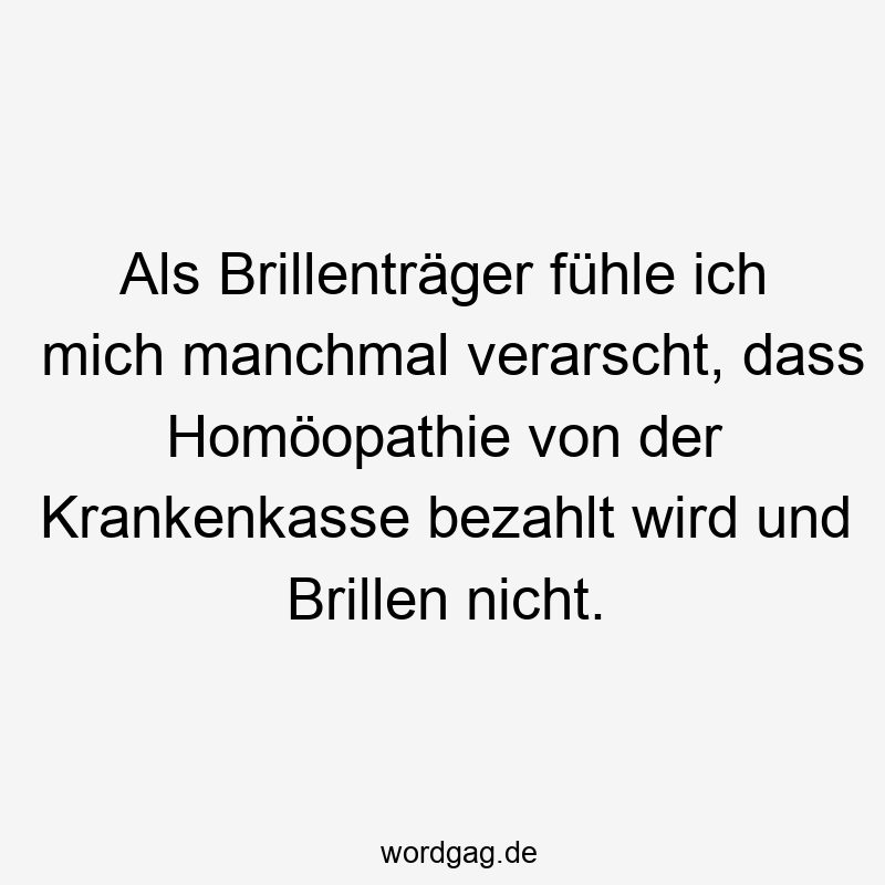 Als Brillenträger fühle ich mich manchmal verarscht, dass Homöopathie von der Krankenkasse bezahlt wird und Brillen nicht.