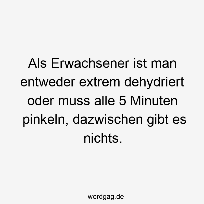 Als Erwachsener ist man entweder extrem dehydriert oder muss alle 5 Minuten pinkeln, dazwischen gibt es nichts.