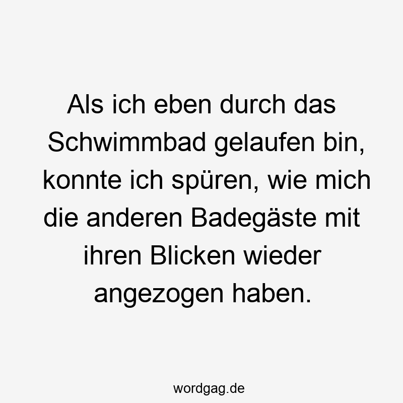 Als ich eben durch das Schwimmbad gelaufen bin, konnte ich spüren, wie mich die anderen Badegäste mit ihren Blicken wieder angezogen haben.