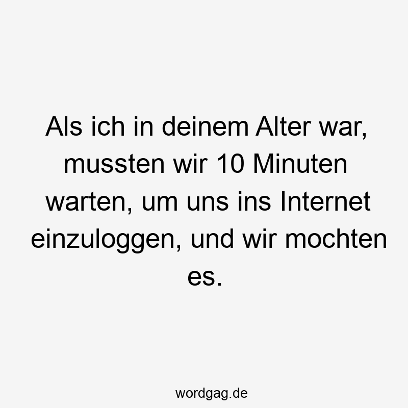 Als ich in deinem Alter war, mussten wir 10 Minuten warten, um uns ins Internet einzuloggen, und wir mochten es.