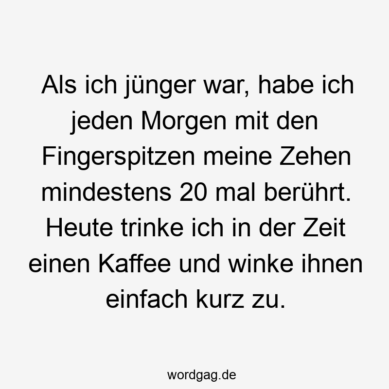 Als ich jünger war, habe ich jeden Morgen mit den Fingerspitzen meine Zehen mindestens 20 mal berührt. Heute trinke ich in der Zeit einen Kaffee und winke ihnen einfach kurz zu.