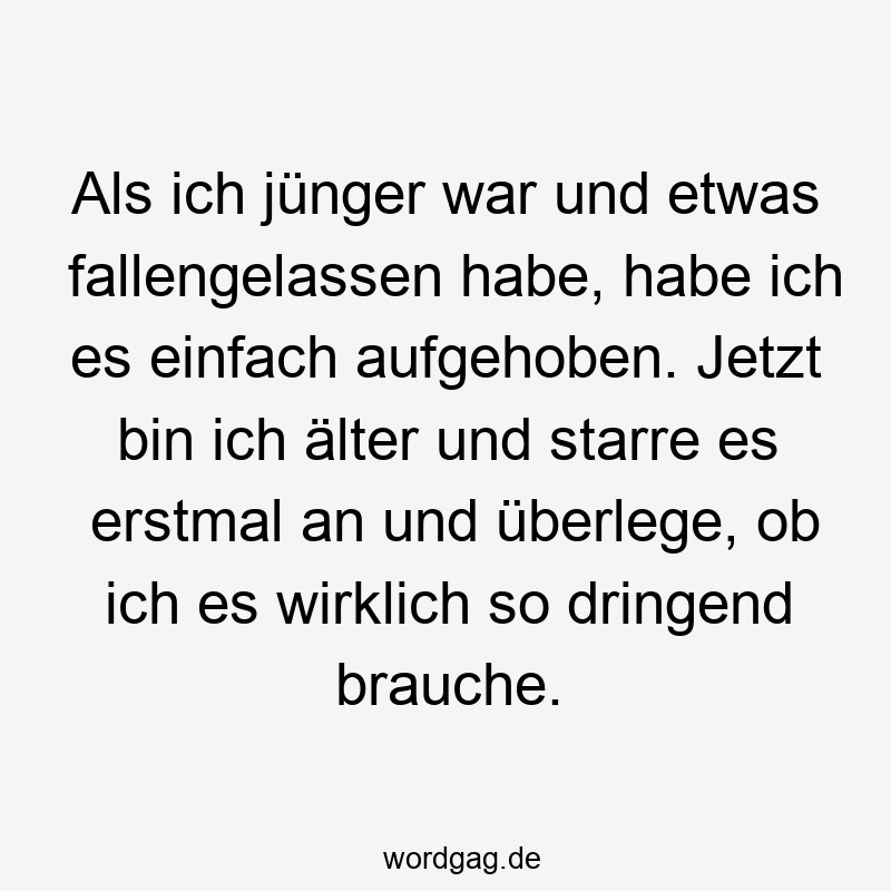 Als ich jünger war und etwas fallengelassen habe, habe ich es einfach aufgehoben. Jetzt bin ich älter und starre es erstmal an und überlege, ob ich es wirklich so dringend brauche.