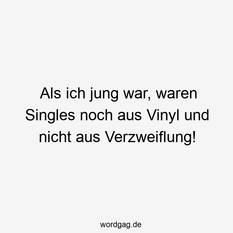 Als ich jung war, waren Singles noch aus Vinyl und nicht aus Verzweiflung!