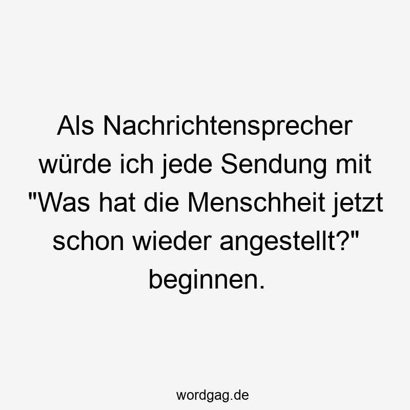 Als Nachrichtensprecher würde ich jede Sendung mit „Was hat die Menschheit jetzt schon wieder angestellt?“ beginnen.