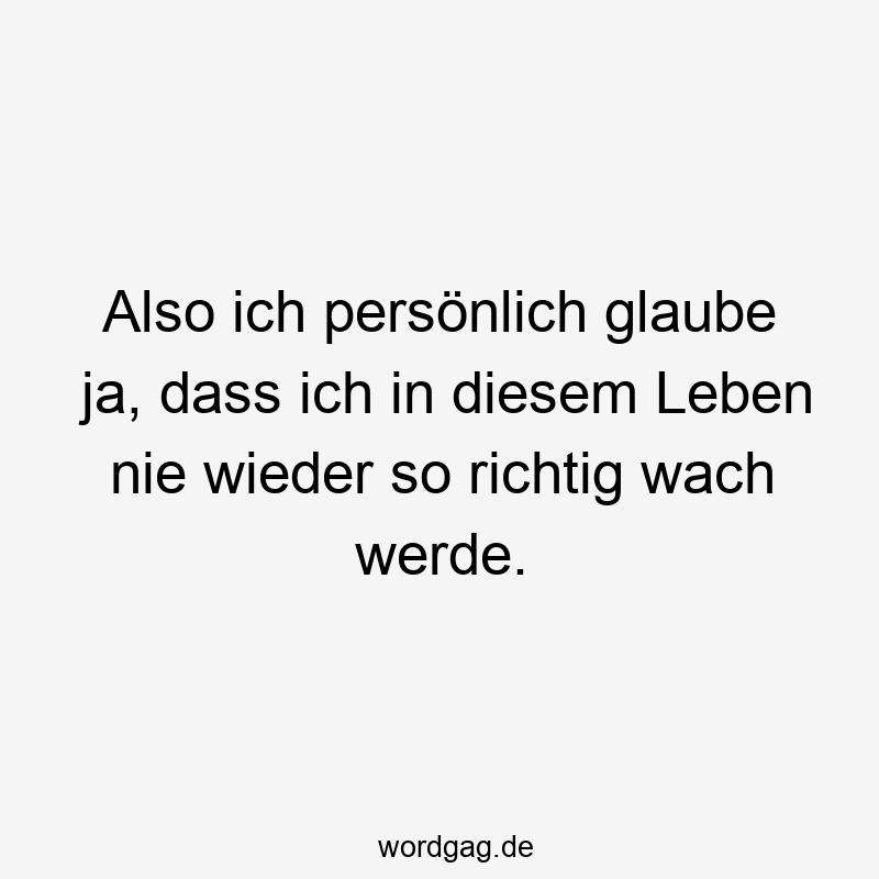 Also ich persönlich glaube ja, dass ich in diesem Leben nie wieder so richtig wach werde.