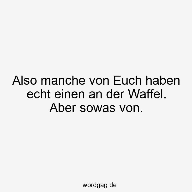 Also manche von Euch haben echt einen an der Waffel. Aber sowas von.