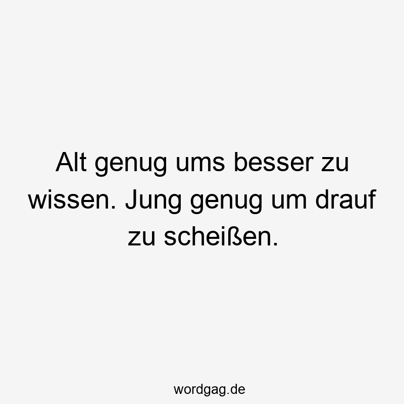 Alt genug ums besser zu wissen. Jung genug um drauf zu scheißen.