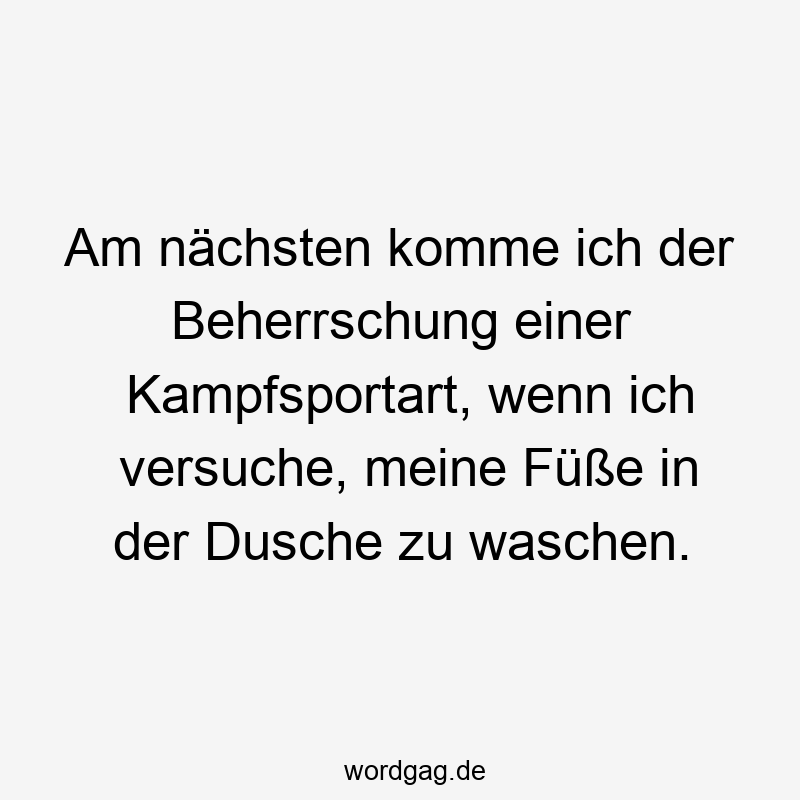 Am nächsten komme ich der Beherrschung einer Kampfsportart, wenn ich versuche, meine FĂźĂe in der Dusche zu waschen.