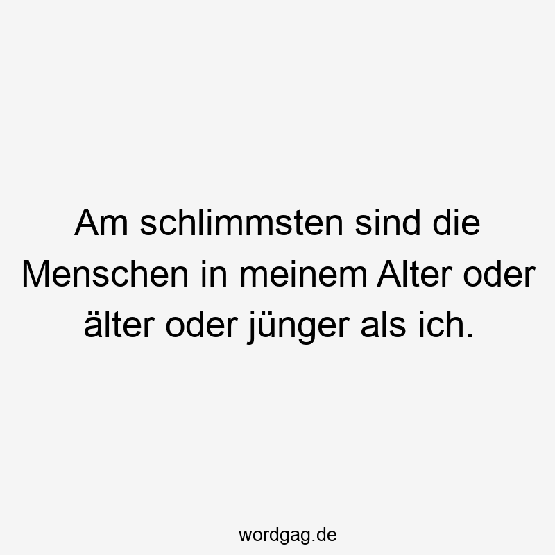 Am schlimmsten sind die Menschen in meinem Alter oder älter oder jünger als ich.