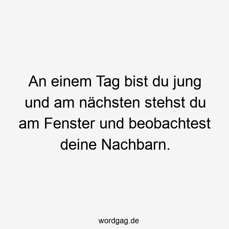 An einem Tag bist du jung und am nächsten stehst du am Fenster und beobachtest deine Nachbarn.