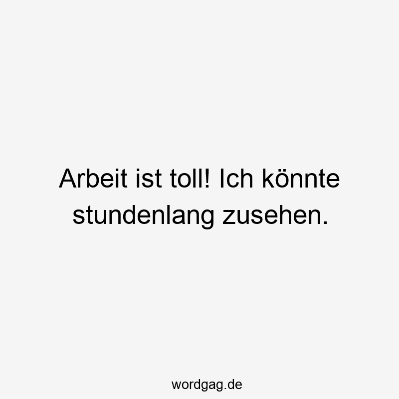 Arbeit ist toll! Ich könnte stundenlang zusehen.