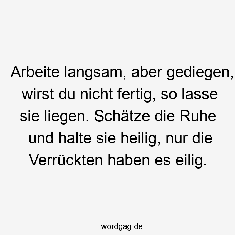 Arbeite langsam, aber gediegen, wirst du nicht fertig, so lasse sie liegen. Schätze die Ruhe und halte sie heilig, nur die Verrückten haben es eilig.