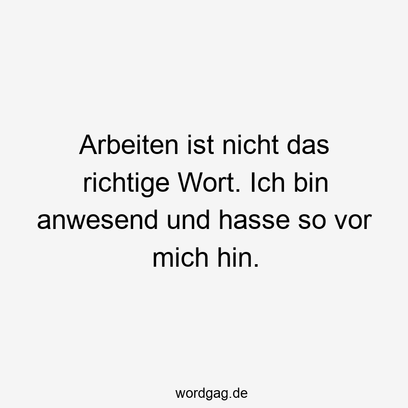 Arbeiten ist nicht das richtige Wort. Ich bin anwesend und hasse so vor mich hin.