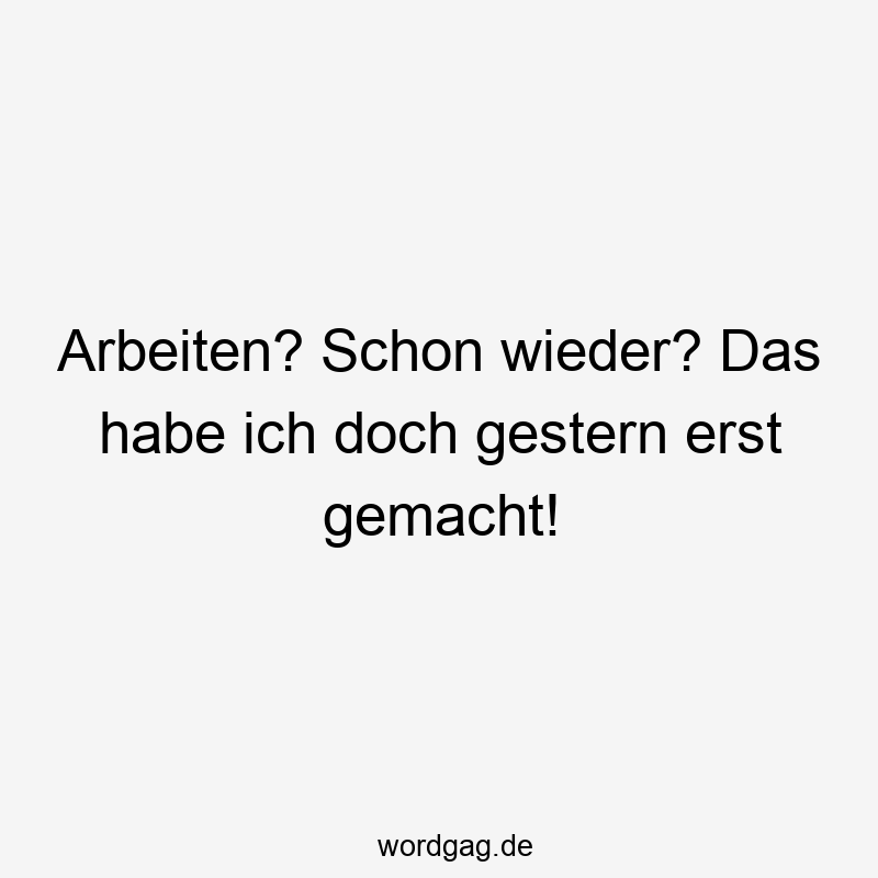 Arbeiten? Schon wieder? Das habe ich doch gestern erst gemacht!