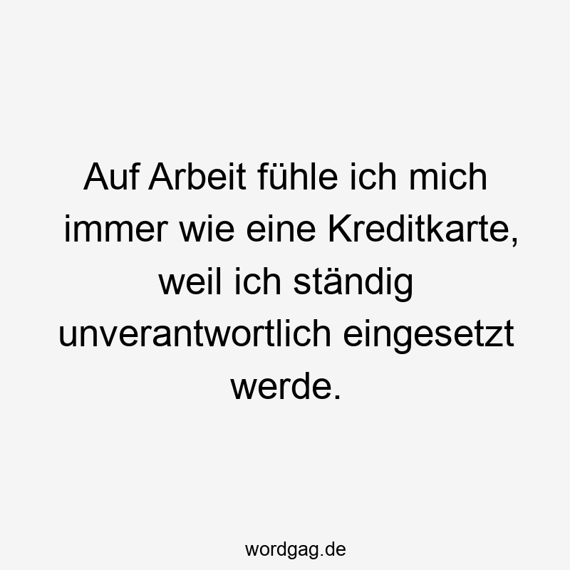 Auf Arbeit fühle ich mich immer wie eine Kreditkarte, weil ich ständig unverantwortlich eingesetzt werde.