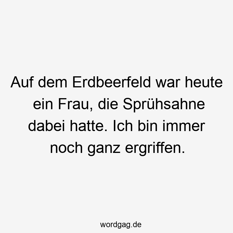 Auf dem Erdbeerfeld war heute ein Frau, die Sprühsahne dabei hatte. Ich bin immer noch ganz ergriffen.