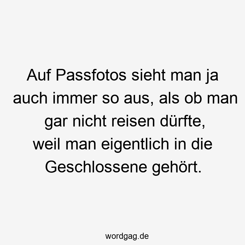 Auf Passfotos sieht man ja auch immer so aus, als ob man gar nicht reisen dürfte, weil man eigentlich in die Geschlossene gehört.