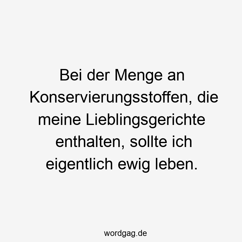 Bei der Menge an Konservierungsstoffen, die meine Lieblingsgerichte enthalten, sollte ich eigentlich ewig leben.