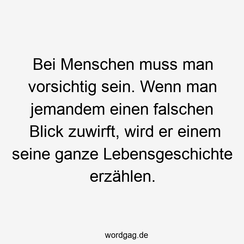 Bei Menschen muss man vorsichtig sein. Wenn man jemandem einen falschen Blick zuwirft, wird er einem seine ganze Lebensgeschichte erzählen.