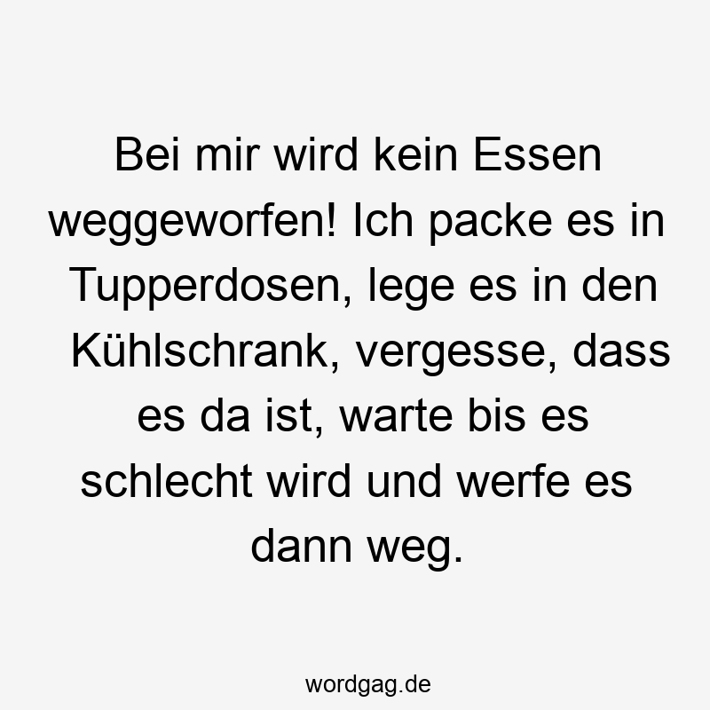Bei mir wird kein Essen weggeworfen! Ich packe es in Tupperdosen, lege es in den Kühlschrank, vergesse, dass es da ist, warte bis es schlecht wird und werfe es dann weg.