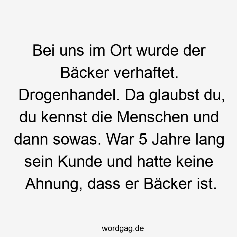 Lustige Sprüche: da - Bei uns im Ort wurde der Bäcker verhaftet. Drogenhandel. Da glaubst du, du kennst die Menschen und dann sowas. War 5 Jahre lang sein Kunde und hatte keine Ahnung, dass er Bäcker ist.