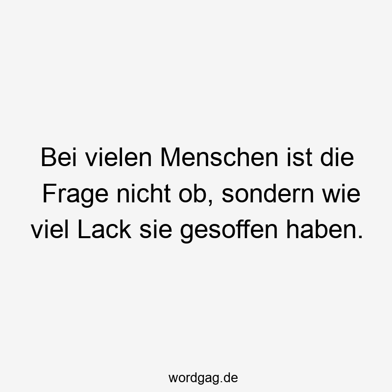 Bei vielen Menschen ist die Frage nicht ob, sondern wie viel Lack sie gesoffen haben.