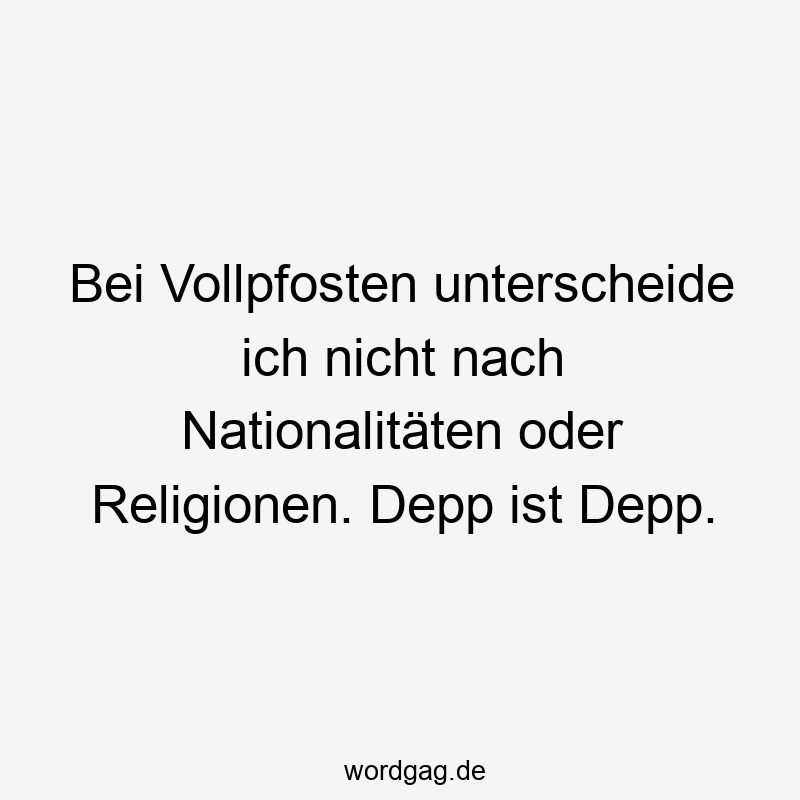 Bei Vollpfosten unterscheide ich nicht nach Nationalitäten oder Religionen. Depp ist Depp.