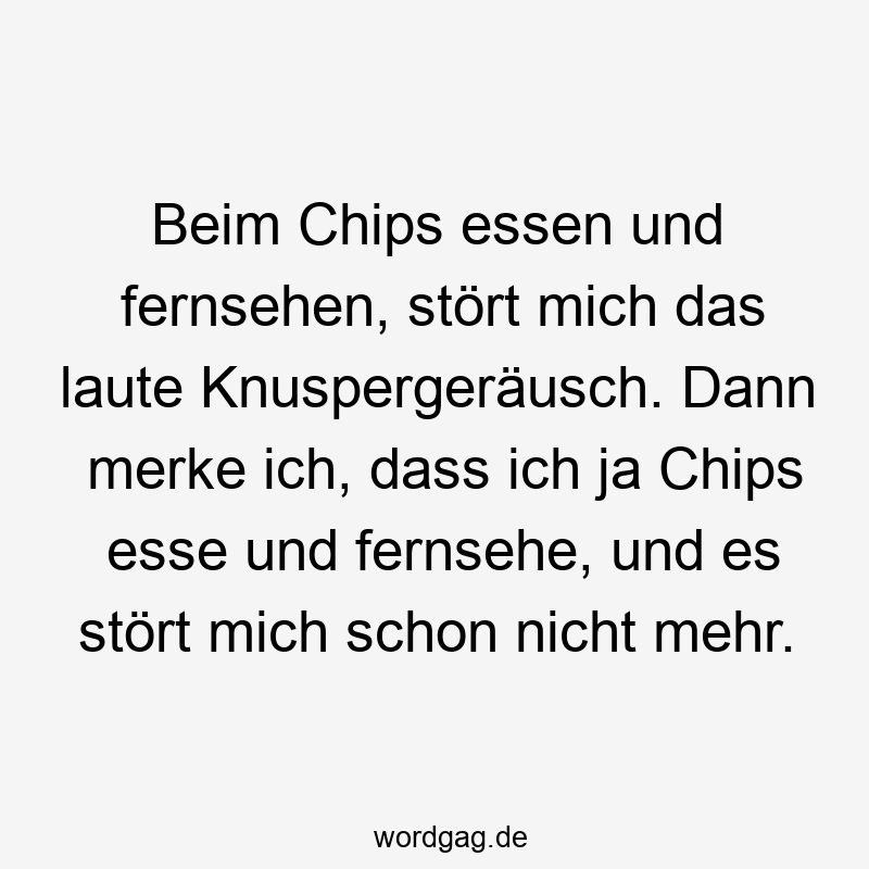 Beim Chips essen und fernsehen, stört mich das laute Knuspergeräusch. Dann merke ich, dass ich ja Chips esse und fernsehe, und es stört mich schon nicht mehr.