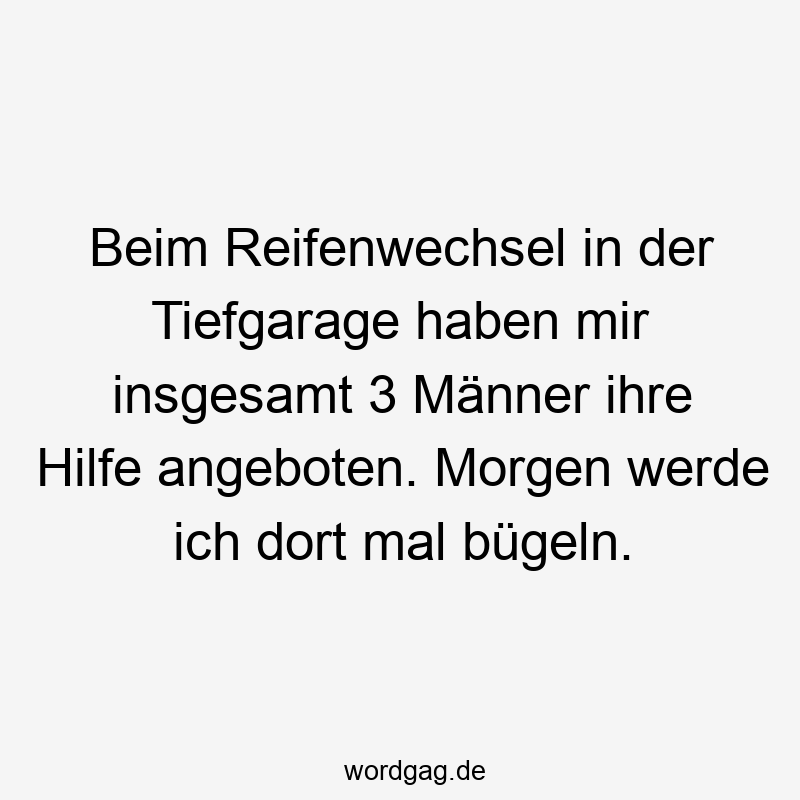 Beim Reifenwechsel in der Tiefgarage haben mir insgesamt 3 Männer ihre Hilfe angeboten. Morgen werde ich dort mal bügeln.