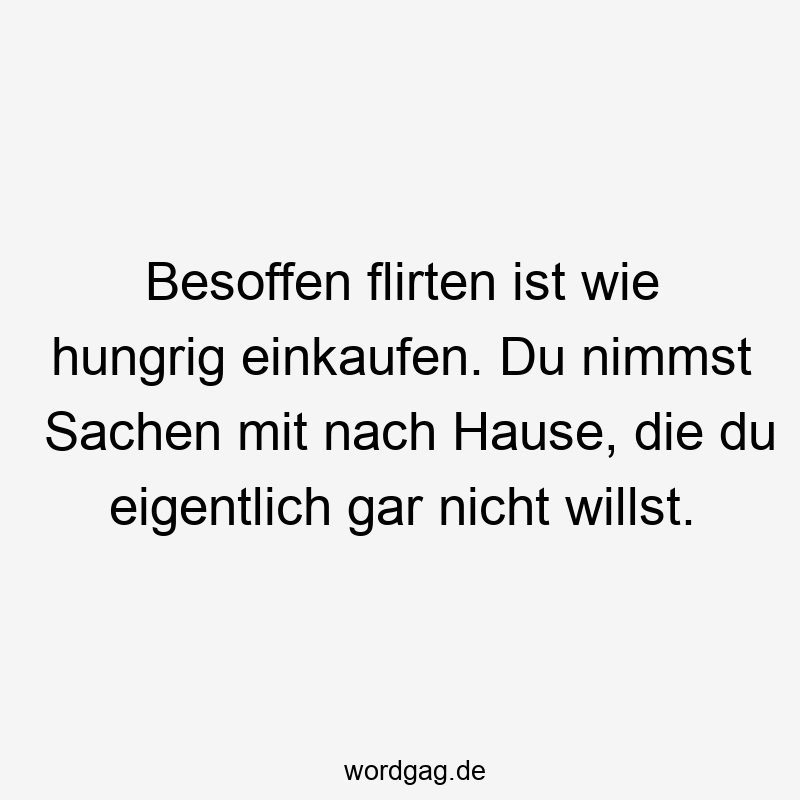 Besoffen flirten ist wie hungrig einkaufen. Du nimmst Sachen mit nach Hause, die du eigentlich gar nicht willst.