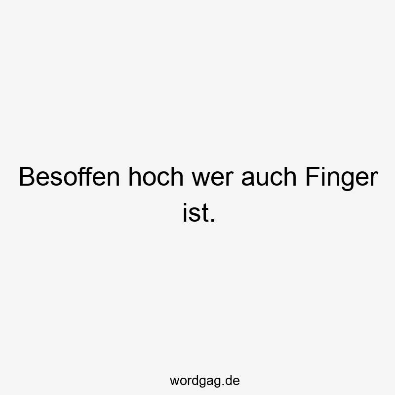 Besoffen hoch wer auch Finger ist.