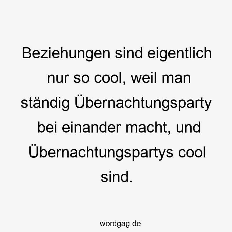 Beziehungen sind eigentlich nur so cool, weil man ständig Übernachtungsparty bei einander macht, und Übernachtungspartys cool sind.