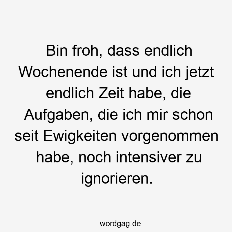 Bin froh, dass endlich Wochenende ist und ich jetzt endlich Zeit habe, die Aufgaben, die ich mir schon seit Ewigkeiten vorgenommen habe, noch intensiver zu ignorieren.