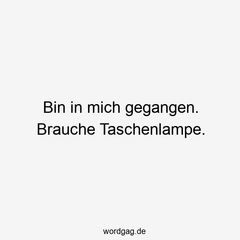 Bin in mich gegangen. Brauche Taschenlampe.