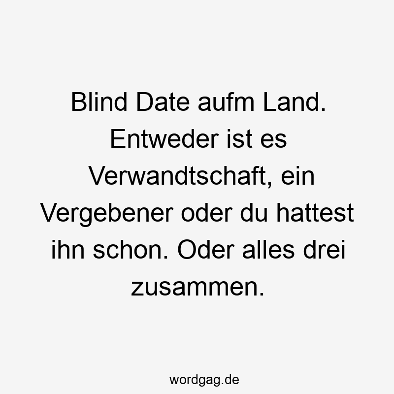 Blind Date aufm Land. Entweder ist es Verwandtschaft, ein Vergebener oder du hattest ihn schon. Oder alles drei zusammen.