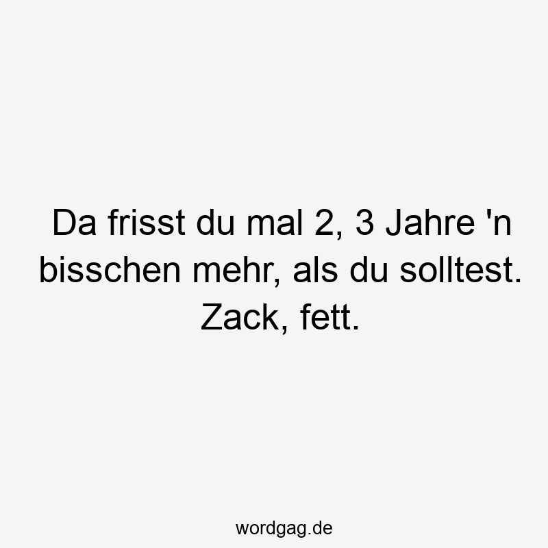 Da frisst du mal 2, 3 Jahre ’n bisschen mehr, als du solltest. Zack, fett.