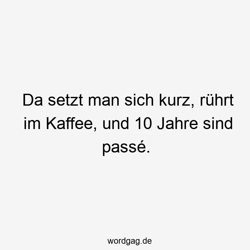 Da setzt man sich kurz, rührt im Kaffee, und 10 Jahre sind passé.