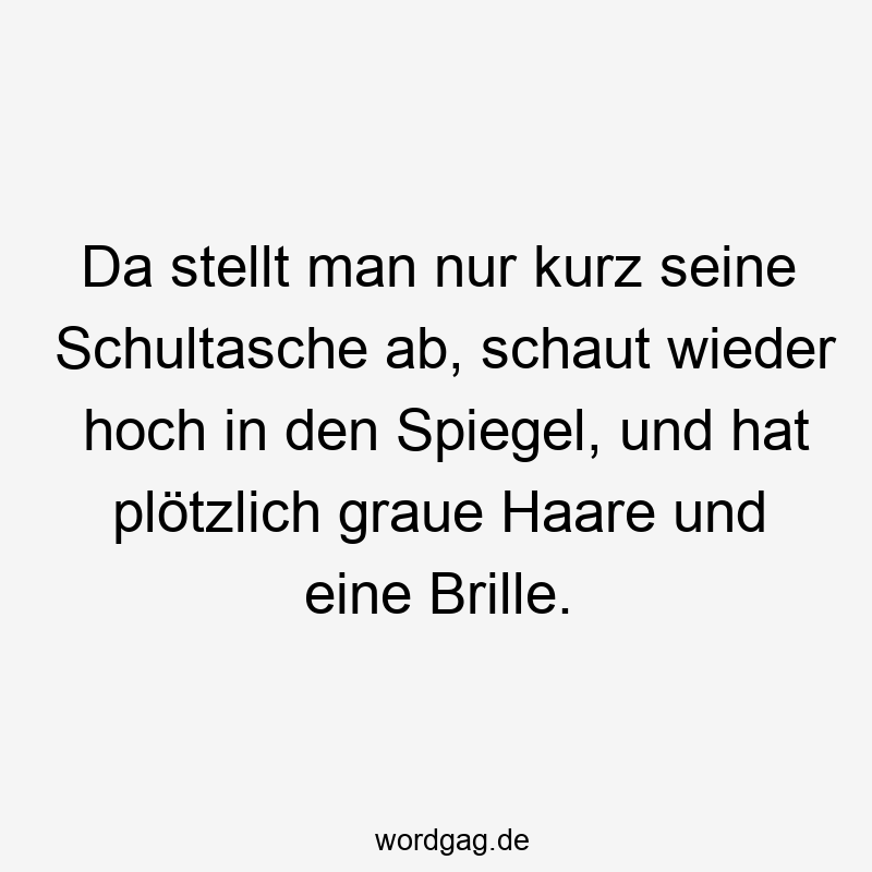 Da stellt man nur kurz seine Schultasche ab, schaut wieder hoch in den Spiegel, und hat plötzlich graue Haare und eine Brille.