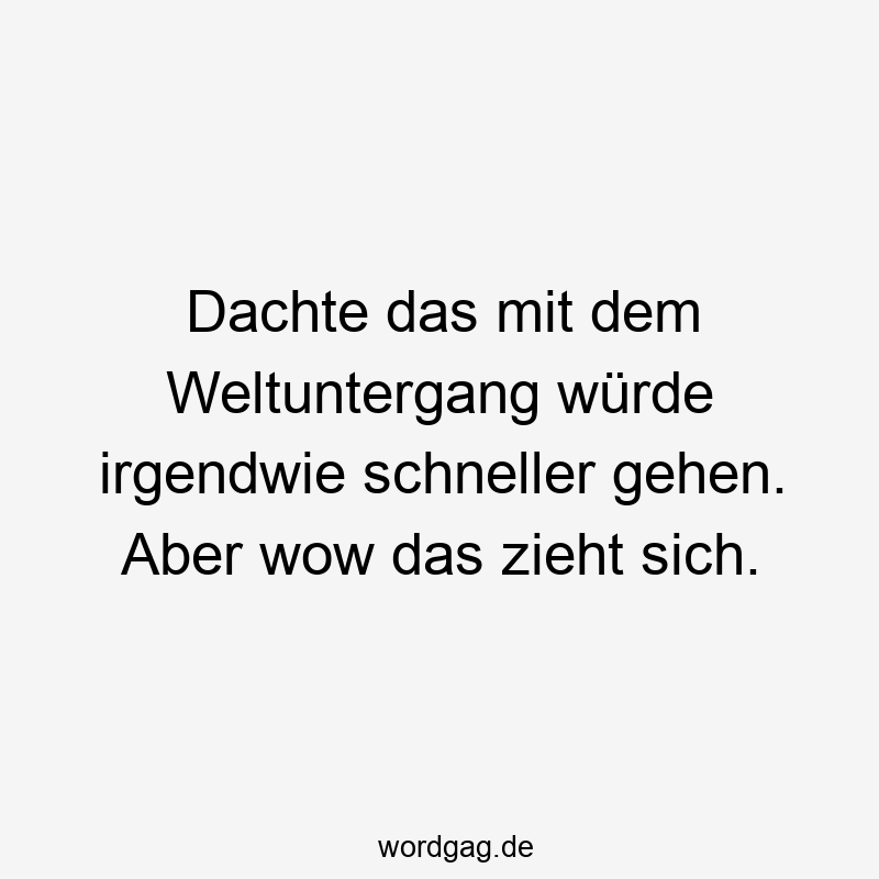 Dachte das mit dem Weltuntergang würde irgendwie schneller gehen. Aber wow das zieht sich.
