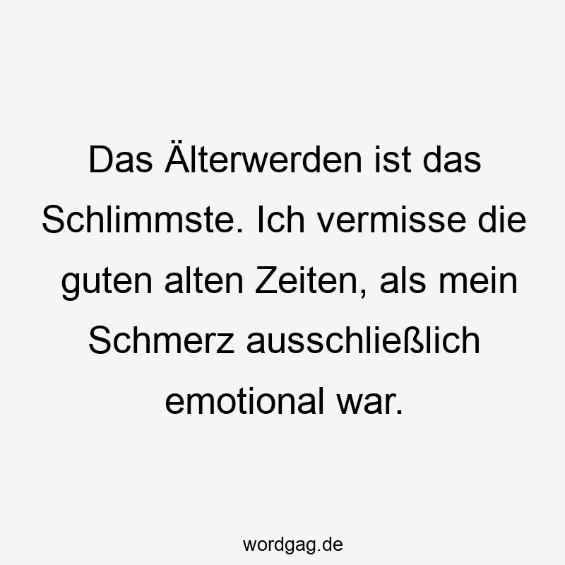 Das Älterwerden ist das Schlimmste. Ich vermisse die guten alten Zeiten, als mein Schmerz ausschließlich emotional war.